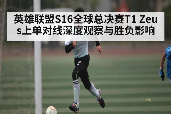 英雄联盟S16全球总决赛T1 Zeus上单对线深度观察与胜负影响